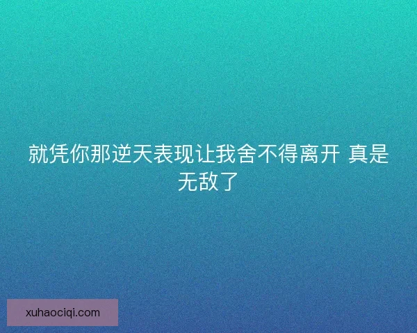就凭你那逆天表现让我舍不得离开 真是无敌了 就凭你那逆天表现让我舍不得离开 真是无敌了