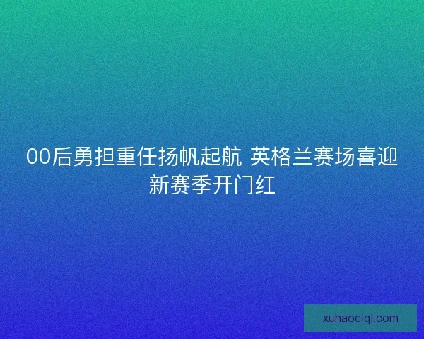 00后勇担重任扬帆起航 英格兰赛场喜迎新赛季开门红