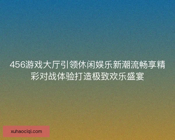 456游戏大厅引领休闲娱乐新潮流畅享精彩对战体验打造极致欢乐盛宴