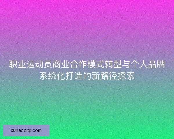 职业运动员商业合作模式转型与个人品牌系统化打造的新路径探索
