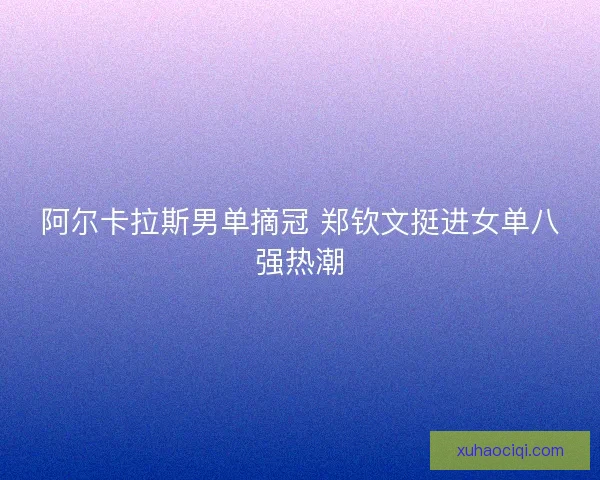 阿尔卡拉斯男单摘冠 郑钦文挺进女单八强热潮